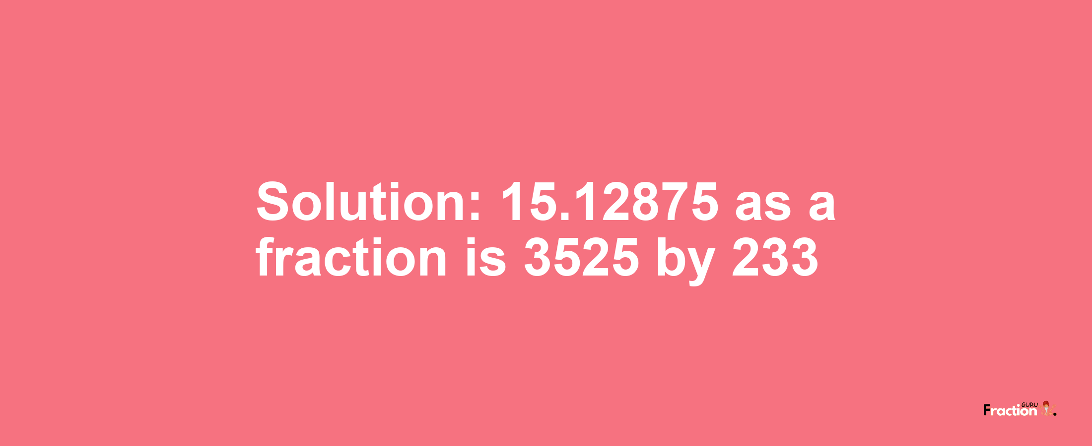 Solution:15.12875 as a fraction is 3525/233